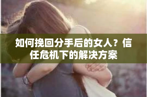 如何挽回分手后的女人?信任危机下的解决方案 如何挽回分手后的女人?信任危机下的解决方案