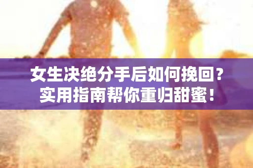 女生决绝分手后如何挽回？实用指南帮你重归甜蜜！