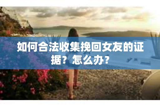 如何合法收集挽回女友的证据？怎么办？