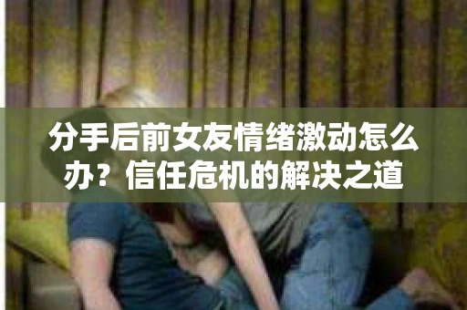 分手后前女友情绪激动怎么办?信任危机的解决之道 分手后前女友情绪激动怎么办?信任危机的解决之道