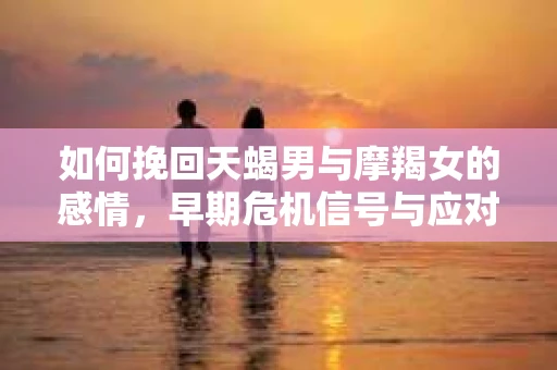 如何挽回天蝎男与摩羯女的感情，早期危机信号与应对策略
