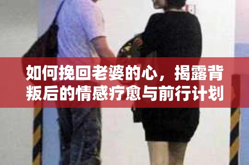 如何挽回老婆的心,揭露背叛后的情感疗愈与前行计划 如何挽回老婆的心,揭露背叛后的情感疗愈与前行计划