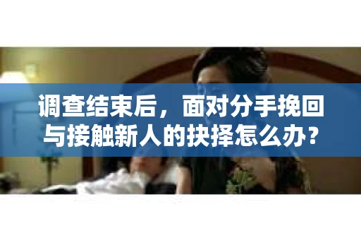 调查结束后，面对分手挽回与接触新人的抉择怎么办？