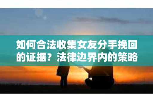 如何合法收集女友分手挽回的证据？法律边界内的策略与技巧