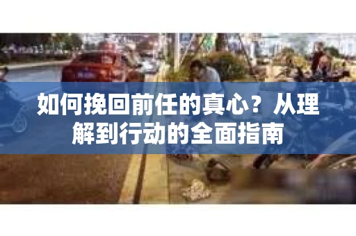 如何挽回前任的真心?从理解到行动的全面指南 如何挽回前任的真心?从理解到行动的全面指南