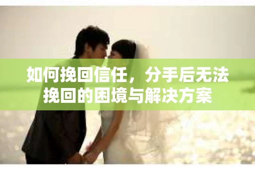 如何挽回信任，分手后无法挽回的困境与解决方案