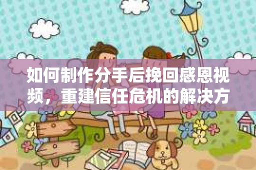 如何制作分手后挽回感恩视频，重建信任危机的解决方案