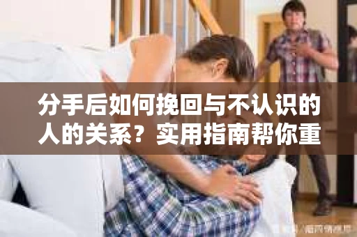 分手后如何挽回与不认识的人的关系？实用指南帮你重拾失去的联结