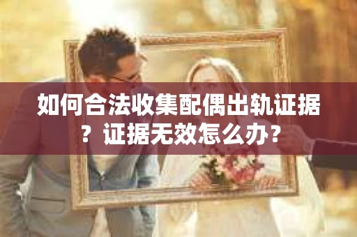 如何合法收集配偶出轨证据？证据无效怎么办？