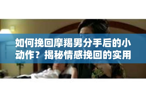 如何挽回摩羯男分手后的小动作？揭秘情感挽回的实用策略