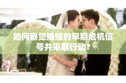 如何察觉婚姻的早期危机信号并采取行动? 如何察觉婚姻的早期危机信号并采取行动?
