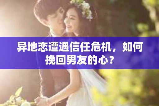 异地恋遭遇信任危机，如何挽回男友的心？