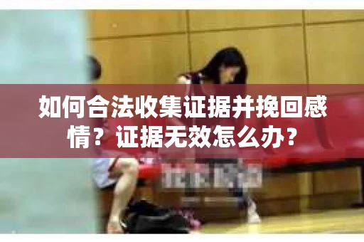 如何合法收集证据并挽回感情?证据无效怎么办? 如何合法收集证据并挽回感情?证据无效怎么办?