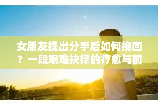 女朋友提出分手后如何挽回？一段艰难抉择的疗愈与前行之路