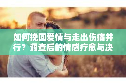 如何挽回爱情与走出伤痛并行?调查后的情感疗愈与决策指南 如何挽回爱情与走出伤痛并行?调查后的情感疗愈与决策指南