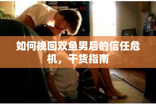 如何挽回双鱼男后的信任危机,干货指南 如何挽回双鱼男后的信任危机,干货指南