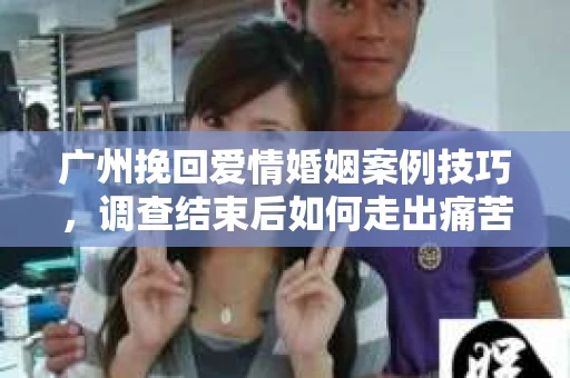 广州挽回爱情婚姻案例技巧，调查结束后如何走出痛苦并做出明智决策？