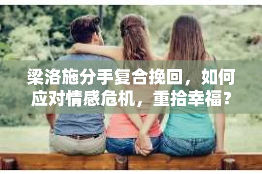 梁洛施分手复合挽回，如何应对情感危机，重拾幸福？