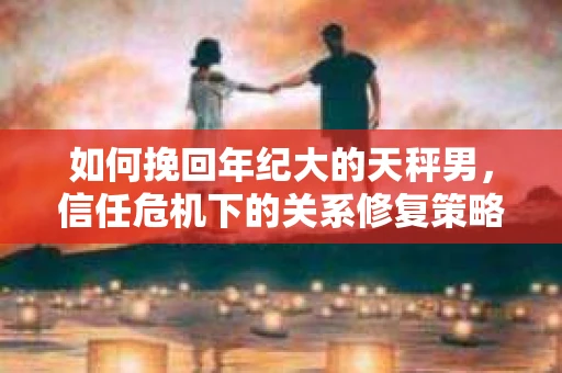 如何挽回年纪大的天秤男，信任危机下的关系修复策略