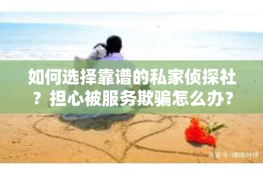 如何选择靠谱的私家侦探社？担心被服务欺骗怎么办？