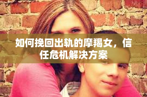 如何挽回出轨的摩羯女，信任危机解决方案