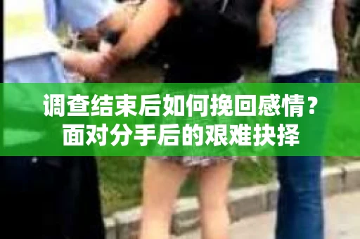 调查结束后如何挽回感情?面对分手后的艰难抉择 调查结束后如何挽回感情?面对分手后的艰难抉择