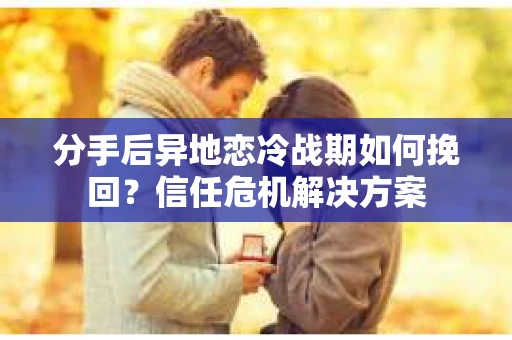 分手后异地恋冷战期如何挽回？信任危机解决方案