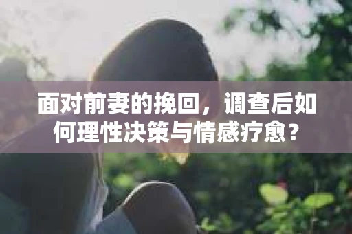面对前妻的挽回，调查后如何理性决策与情感疗愈？