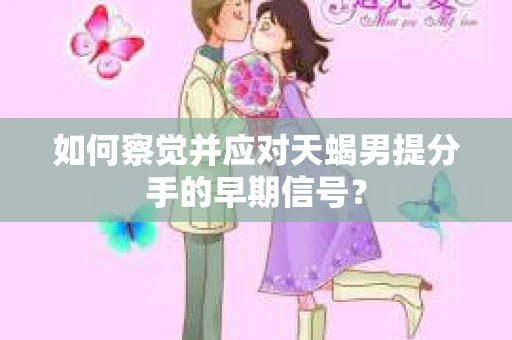如何察觉并应对天蝎男提分手的早期信号？