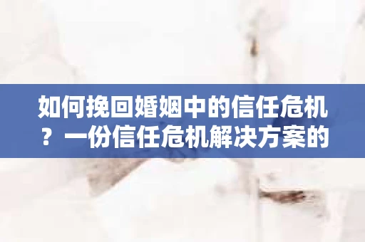 如何挽回婚姻中的信任危机？一份信任危机解决方案的干货指南