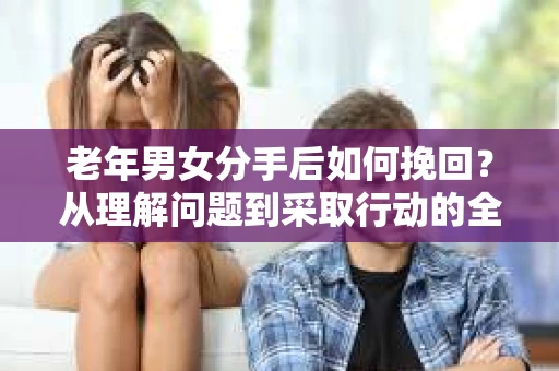 老年男女分手后如何挽回？从理解问题到采取行动的全面指南