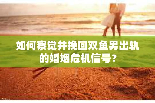 如何察觉并挽回双鱼男出轨的婚姻危机信号？