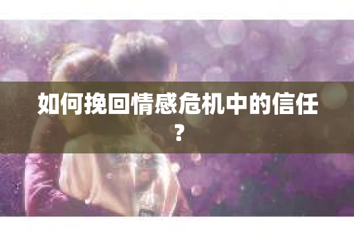 如何挽回情感危机中的信任？