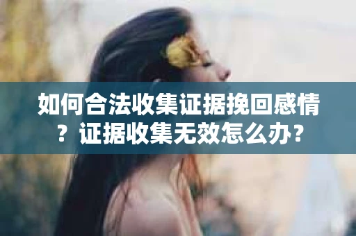 如何合法收集证据挽回感情？证据收集无效怎么办？