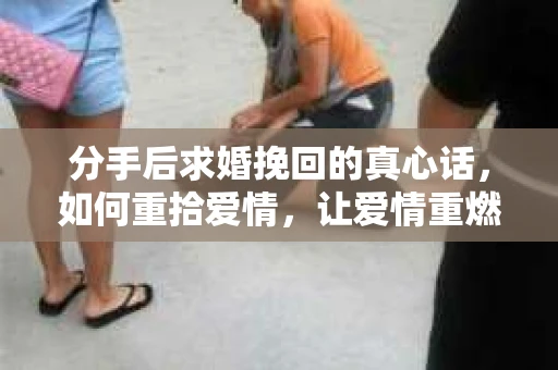 分手后求婚挽回的真心话,如何重拾爱情,让爱情重燃? 分手后求婚挽回的真心话,如何重拾爱情,让爱情重燃?