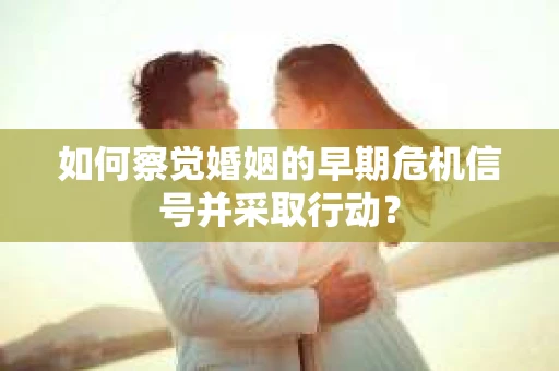 如何察觉婚姻的早期危机信号并采取行动？