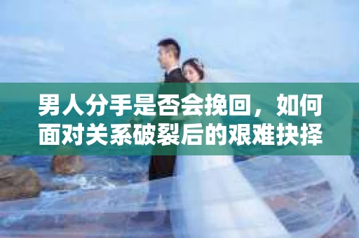 男人分手是否会挽回，如何面对关系破裂后的艰难抉择？