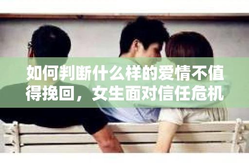 如何判断什么样的爱情不值得挽回，女生面对信任危机怎么办？