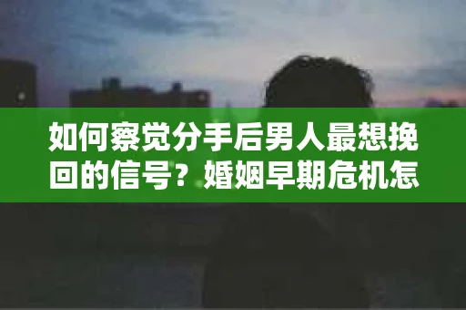 如何察觉分手后男人最想挽回的信号？婚姻早期危机怎么办？