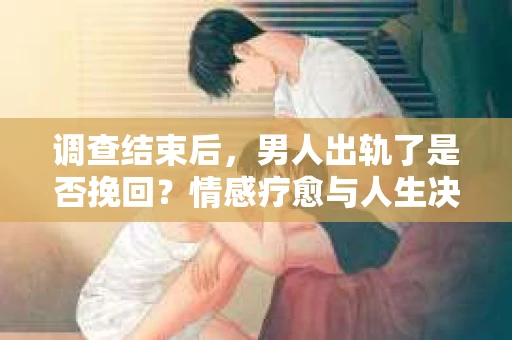 调查结束后，男人出轨了是否挽回？情感疗愈与人生决策的干货指南