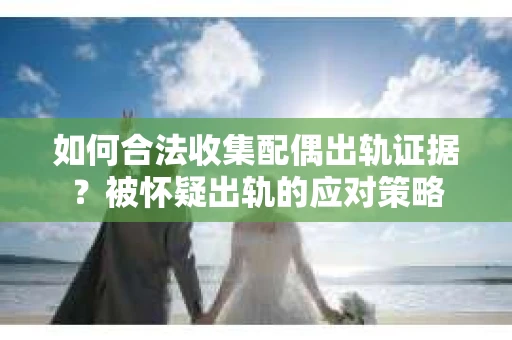 如何合法收集配偶出轨证据？被怀疑出轨的应对策略