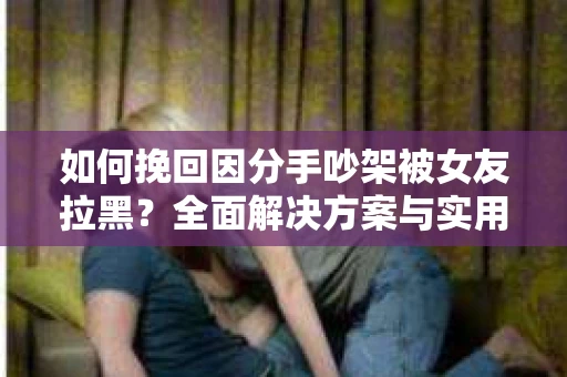 如何挽回因分手吵架被女友拉黑？全面解决方案与实用建议