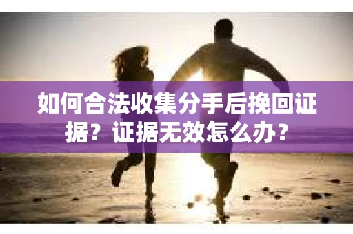 如何合法收集分手后挽回证据？证据无效怎么办？