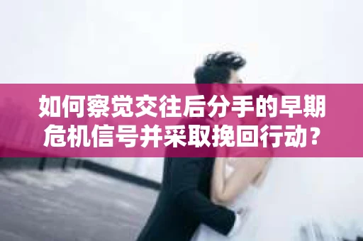 如何察觉交往后分手的早期危机信号并采取挽回行动？