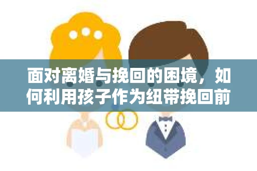 面对离婚与挽回的困境，如何利用孩子作为纽带挽回前夫的技巧？
