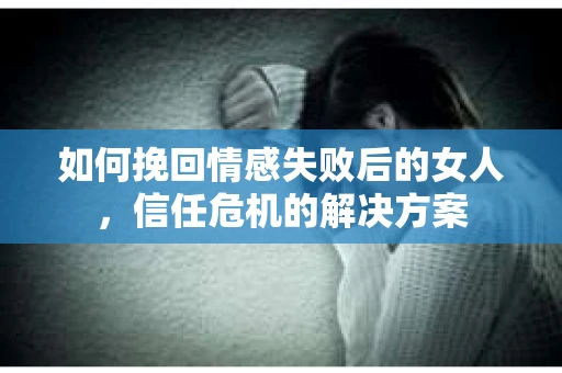 如何挽回情感失败后的女人，信任危机的解决方案
