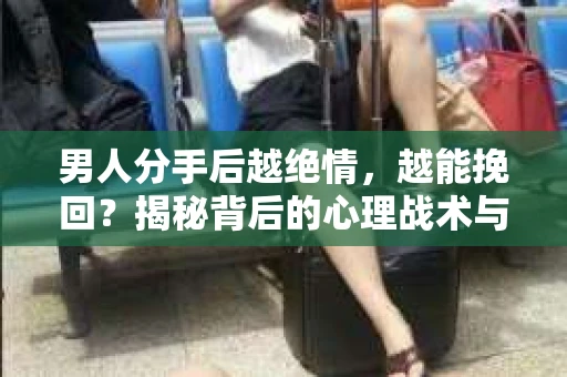 男人分手后越绝情，越能挽回？揭秘背后的心理战术与实际操作