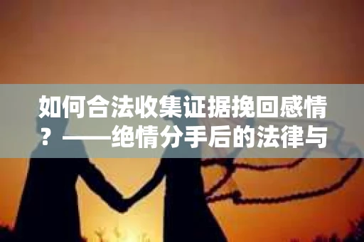 如何合法收集证据挽回感情？——绝情分手后的法律与取证策略
