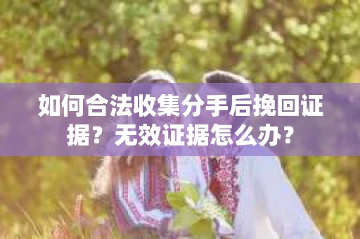 如何合法收集分手后挽回证据?无效证据怎么办? 如何合法收集分手后挽回证据?无效证据怎么办?
