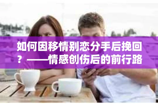 如何因移情别恋分手后挽回？——情感创伤后的前行路线图